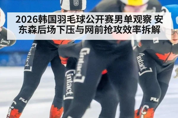2026韩国羽毛球公开赛男单观察 安东森后场下压与网前抢攻效率拆解